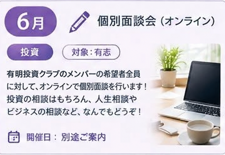 6月 個別面談会 オンライン(投資 / 対象:有志 / 開催日: 別途ご案内)ixiメンバーの希望者全員に対して、オンラインで個別面談を行います!投資の相談はもちろん、人生相談やビジネスの相談など、なんでもどうぞ!